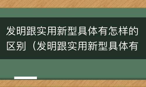 发明跟实用新型具体有怎样的区别（发明跟实用新型具体有怎样的区别和联系）