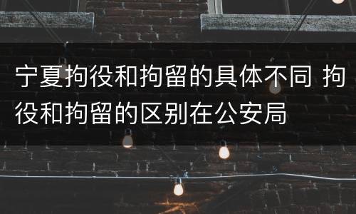 宁夏拘役和拘留的具体不同 拘役和拘留的区别在公安局