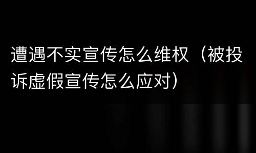 遭遇不实宣传怎么维权（被投诉虚假宣传怎么应对）