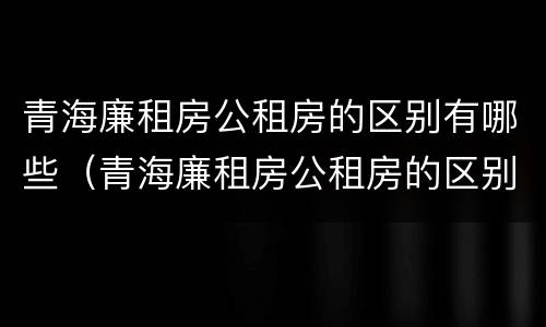 青海廉租房公租房的区别有哪些（青海廉租房公租房的区别有哪些呢）