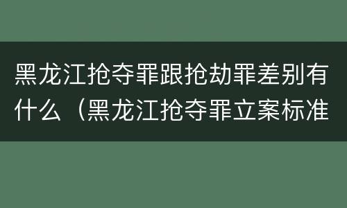 黑龙江抢夺罪跟抢劫罪差别有什么（黑龙江抢夺罪立案标准）