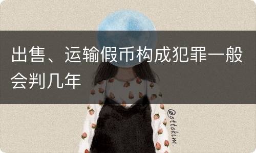出售、运输假币构成犯罪一般会判几年