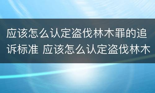 应该怎么认定盗伐林木罪的追诉标准 应该怎么认定盗伐林木罪的追诉标准呢