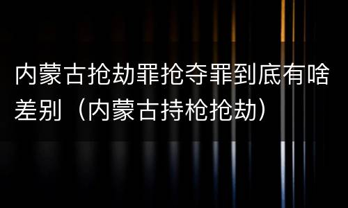 内蒙古抢劫罪抢夺罪到底有啥差别(内蒙古持枪抢劫)