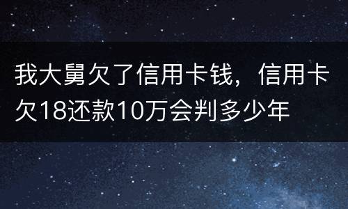 我大舅欠了信用卡钱，信用卡欠18还款10万会判多少年