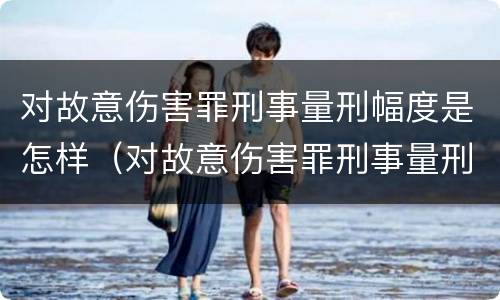 对故意伤害罪刑事量刑幅度是怎样（对故意伤害罪刑事量刑幅度是怎样定的）