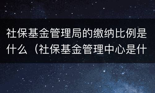 社保基金管理局的缴纳比例是什么（社保基金管理中心是什么性质单位）