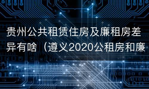 贵州公共租赁住房及廉租房差异有啥（遵义2020公租房和廉租房）
