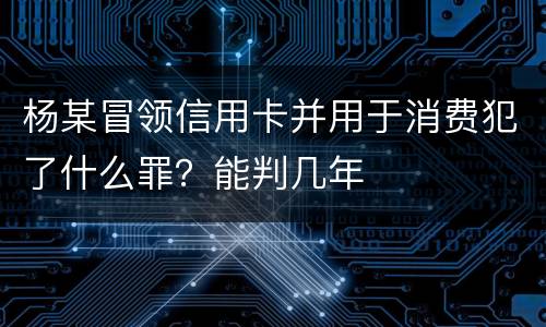 杨某冒领信用卡并用于消费犯了什么罪？能判几年
