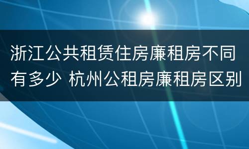 浙江公共租赁住房廉租房不同有多少 杭州公租房廉租房区别