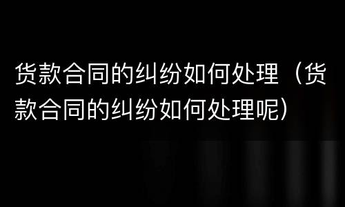 货款合同的纠纷如何处理（货款合同的纠纷如何处理呢）