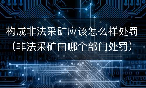 构成非法采矿应该怎么样处罚（非法采矿由哪个部门处罚）