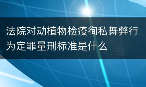 法院对动植物检疫徇私舞弊行为定罪量刑标准是什么