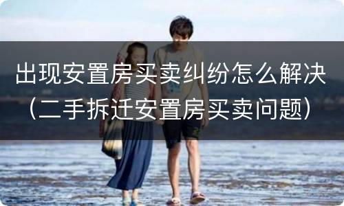 出现安置房买卖纠纷怎么解决（二手拆迁安置房买卖问题）