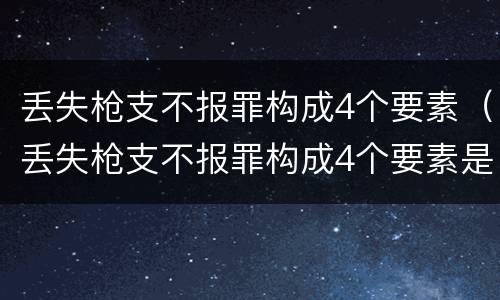丢失枪支不报罪构成4个要素（丢失枪支不报罪构成4个要素是什么）