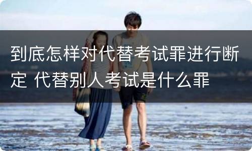 到底怎样对代替考试罪进行断定 代替别人考试是什么罪