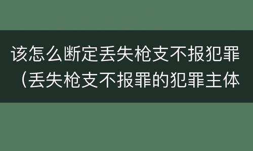 该怎么断定丢失枪支不报犯罪（丢失枪支不报罪的犯罪主体只能是什么）