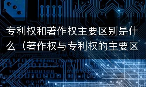 专利权和著作权主要区别是什么（著作权与专利权的主要区别是什么）