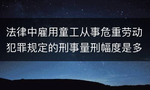 法律中雇用童工从事危重劳动犯罪规定的刑事量刑幅度是多少