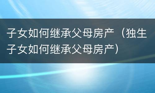 子女如何继承父母房产（独生子女如何继承父母房产）