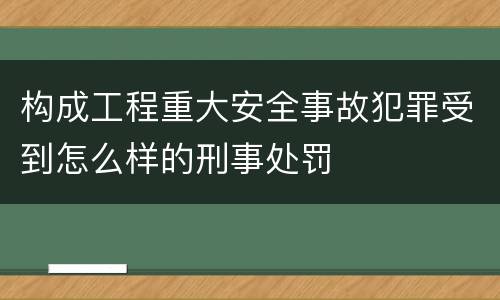 构成工程重大安全事故犯罪受到怎么样的刑事处罚