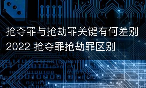 抢夺罪与抢劫罪关键有何差别2022 抢夺罪抢劫罪区别