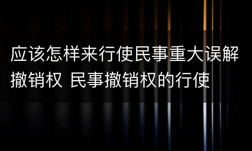 应该怎样来行使民事重大误解撤销权 民事撤销权的行使