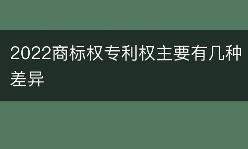 2022商标权专利权主要有几种差异