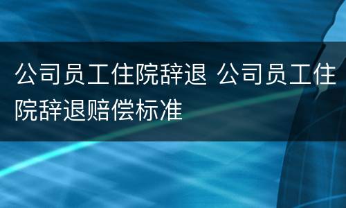 公司员工住院辞退 公司员工住院辞退赔偿标准