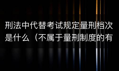 刑法中代替考试规定量刑档次是什么（不属于量刑制度的有）