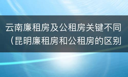 云南廉租房及公租房关键不同（昆明廉租房和公租房的区别）
