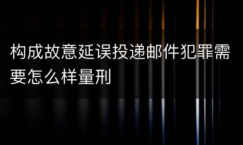 构成故意延误投递邮件犯罪需要怎么样量刑