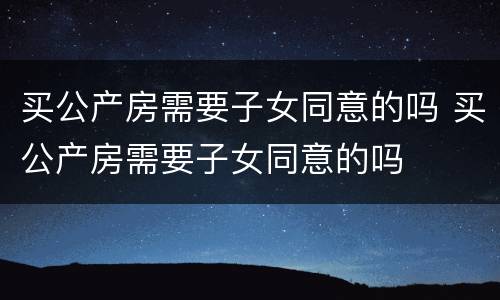 买公产房需要子女同意的吗 买公产房需要子女同意的吗