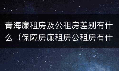 青海廉租房及公租房差别有什么（保障房廉租房公租房有什么区别）