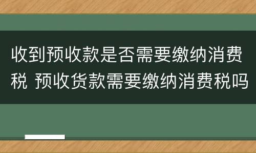 收到预收款是否需要缴纳消费税 预收货款需要缴纳消费税吗