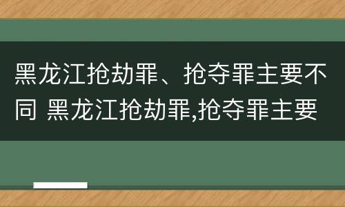 黑龙江抢劫罪、抢夺罪主要不同 黑龙江抢劫罪,抢夺罪主要不同案件