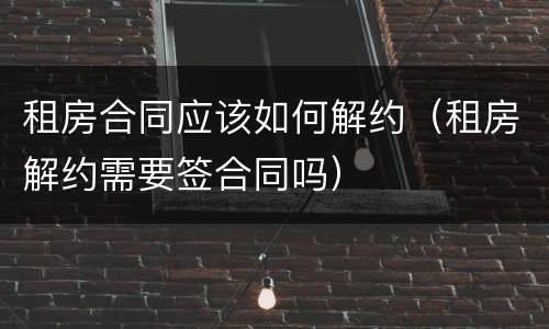租房合同应该如何解约（租房解约需要签合同吗）
