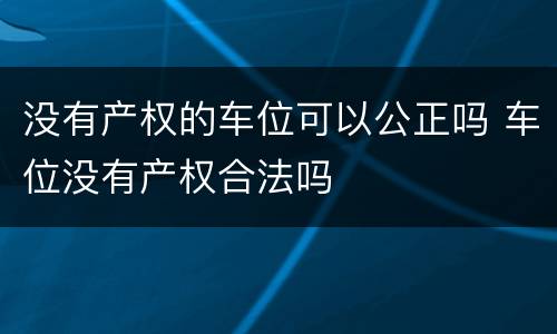 没有产权的车位可以公正吗 车位没有产权合法吗