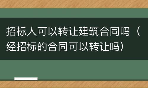 招标人可以转让建筑合同吗（经招标的合同可以转让吗）