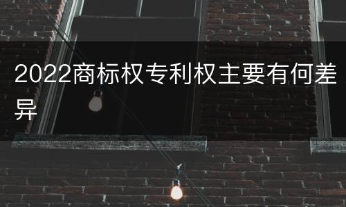 2022商标权专利权主要有何差异