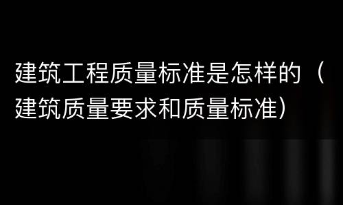 建筑工程质量标准是怎样的（建筑质量要求和质量标准）