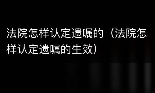 法院怎样认定遗嘱的（法院怎样认定遗嘱的生效）