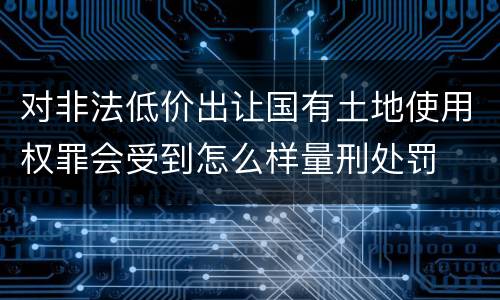 对非法低价出让国有土地使用权罪会受到怎么样量刑处罚
