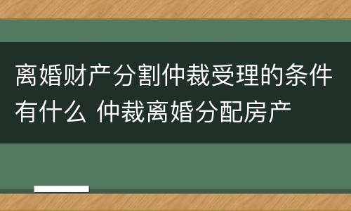 离婚财产分割仲裁受理的条件有什么 仲裁离婚分配房产