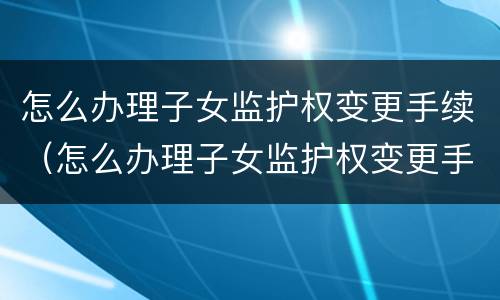 怎么办理子女监护权变更手续（怎么办理子女监护权变更手续）