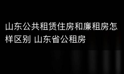 山东公共租赁住房和廉租房怎样区别 山东省公租房