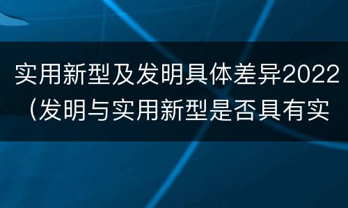 实用新型及发明具体差异2022（发明与实用新型是否具有实用性）