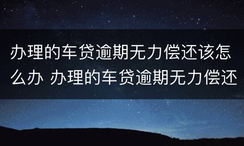 办理的车贷逾期无力偿还该怎么办 办理的车贷逾期无力偿还该怎么办理