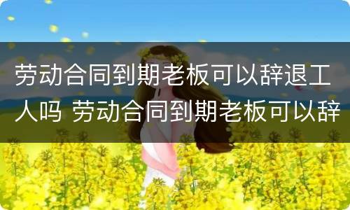 劳动合同到期老板可以辞退工人吗 劳动合同到期老板可以辞退工人吗怎么赔偿