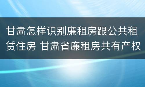 甘肃怎样识别廉租房跟公共租赁住房 甘肃省廉租房共有产权管理办法